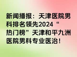 新闻播报：天津医院男科排名领先2024“热门榜”天津和平九洲医院男科专业医治！