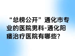 “总榜公开”通化市专业的医院男科-通化阳痿治疗医院有哪些？