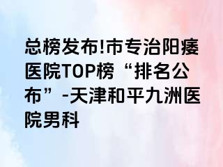 总榜发布!市专治阳痿医院TOP榜“排名公布”-天津和平九洲医院男科