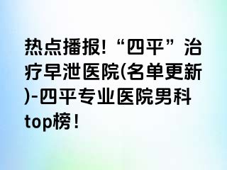 热点播报!“四平”治疗早泄医院(名单更新)-四平专业医院男科top榜！