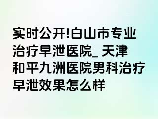 实时公开!白山市专业治疗早泄医院_ 天津和平九洲医院男科治疗早泄效果怎么样