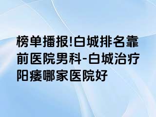 榜单播报!白城排名靠前医院男科-白城治疗阳痿哪家医院好