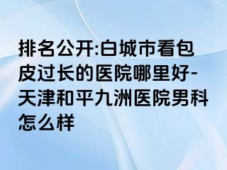 排名公开:白城市看包皮过长的医院哪里好-天津和平九洲医院男科怎么样