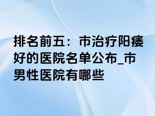 排名前五：市治疗阳痿好的医院名单公布_市男性医院有哪些