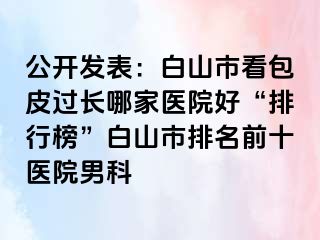 公开发表：白山市看包皮过长哪家医院好“排行榜”白山市排名前十医院男科