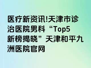 医疗新资讯!天津市诊治医院男科“Top5新榜揭晓”天津和平九洲医院官网