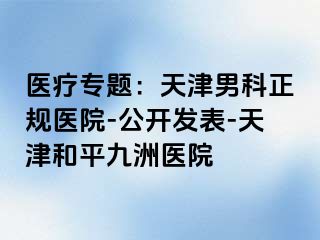 医疗专题：天津男科正规医院-公开发表-天津和平九洲医院