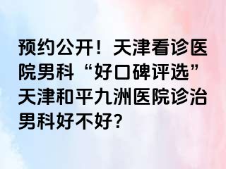预约公开！天津看诊医院男科“好口碑评选”天津和平九洲医院诊治男科好不好？