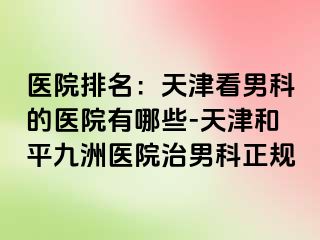 医院排名：天津看男科的医院有哪些-天津和平九洲医院治男科正规