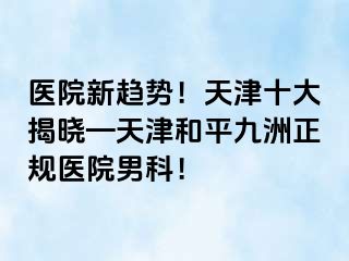 医院新趋势！天津十大揭晓—天津和平九洲正规医院男科！
