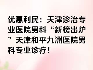 优惠利民：天津诊治专业医院男科“新榜出炉”天津和平九洲医院男科专业诊疗！