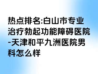 热点排名:白山市专业治疗勃起功能障碍医院-天津和平九洲医院男科怎么样