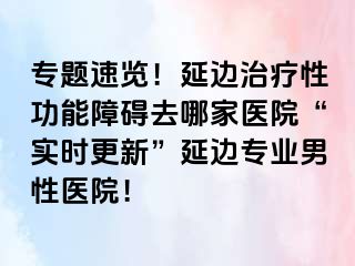 专题速览！延边治疗性功能障碍去哪家医院“实时更新”延边专业男性医院！