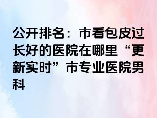 公开排名：市看包皮过长好的医院在哪里“更新实时”市专业医院男科