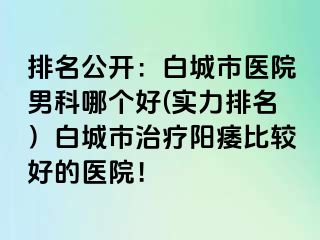 排名公开：白城市医院男科哪个好(实力排名）白城市治疗阳痿比较好的医院！
