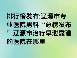排行榜发布:辽源市专业医院男科“总榜发布”辽源市治疗早泄靠谱的医院在哪里