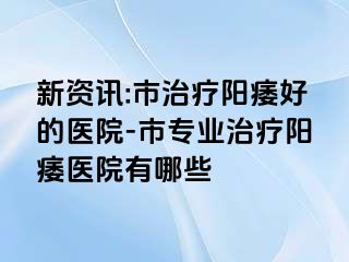 新资讯:市治疗阳痿好的医院-市专业治疗阳痿医院有哪些
