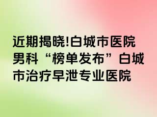 近期揭晓!白城市医院男科“榜单发布”白城市治疗早泄专业医院