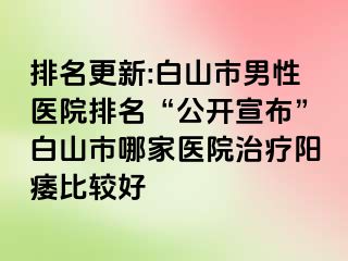 排名更新:白山市男性医院排名“公开宣布”白山市哪家医院治疗阳痿比较好