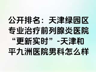 公开排名：天津绿园区专业治疗前列腺炎医院“更新实时”-天津和平九洲医院男科怎么样
