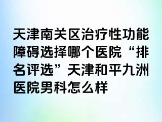 天津南关区治疗性功能障碍选择哪个医院“排名评选”天津和平九洲医院男科怎么样