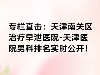 专栏直击：天津南关区治疗早泄医院-天津医院男科排名实时公开！