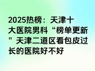 2025热榜：天津十大医院男科“榜单更新”天津二道区看包皮过长的医院好不好