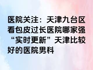 医院关注：天津九台区看包皮过长医院哪家强“实时更新”天津比较好的医院男科