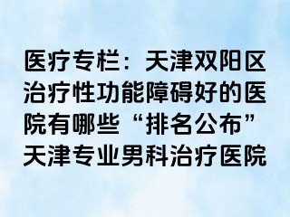 医疗专栏：天津双阳区治疗性功能障碍好的医院有哪些“排名公布”天津专业男科治疗医院