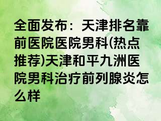 全面发布：天津排名靠前医院医院男科(热点推荐)天津和平九洲医院男科治疗前列腺炎怎么样