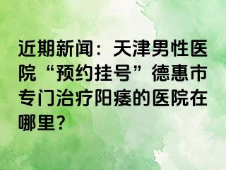 近期新闻：天津男性医院“预约挂号”德惠市专门治疗阳痿的医院在哪里？
