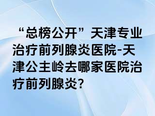 “总榜公开”天津专业治疗前列腺炎医院-天津公主岭去哪家医院治疗前列腺炎?