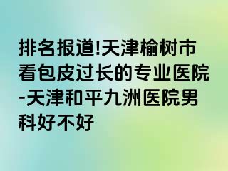 排名报道!天津榆树市看包皮过长的专业医院-天津和平九洲医院男科好不好