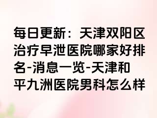 每日更新：天津双阳区治疗早泄医院哪家好排名-消息一览-天津和平九洲医院男科怎么样