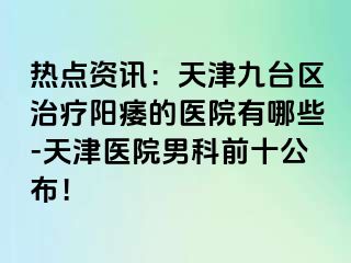 热点资讯：天津九台区治疗阳痿的医院有哪些-天津医院男科前十公布！