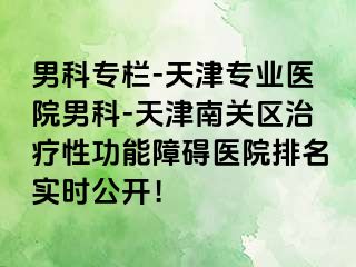 男科专栏-天津专业医院男科-天津南关区治疗性功能障碍医院排名实时公开！
