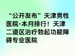 “公开发布”天津男性医院-本月排行！天津二道区治疗勃起功能障碍专业医院