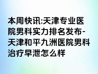 本周快讯:天津专业医院男科实力排名发布-天津和平九洲医院男科治疗早泄怎么样