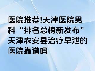 医院推荐!天津医院男科“排名总榜新发布”天津农安县治疗早泄的医院靠谱吗