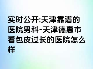 实时公开:天津靠谱的医院男科-天津德惠市看包皮过长的医院怎么样