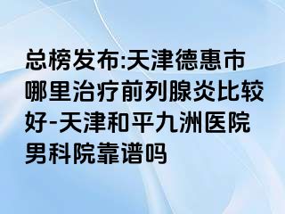 总榜发布:天津德惠市哪里治疗前列腺炎比较好-天津和平九洲医院男科院靠谱吗