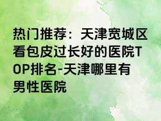 热门推荐：天津宽城区看包皮过长好的医院TOP排名-天津哪里有男性医院