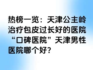 热榜一览：天津公主岭治疗包皮过长好的医院“口碑医院”天津男性医院哪个好？