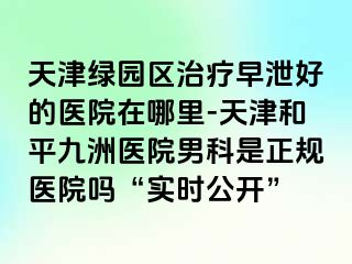 天津绿园区治疗早泄好的医院在哪里-天津和平九洲医院男科是正规医院吗“实时公开”