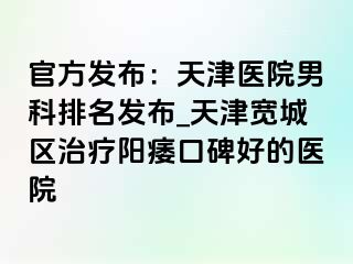 官方发布：天津医院男科排名发布_天津宽城区治疗阳痿口碑好的医院