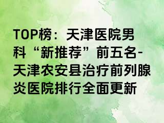 TOP榜：天津医院男科“新推荐”前五名-天津农安县治疗前列腺炎医院排行全面更新