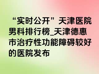 “实时公开”天津医院男科排行榜_天津德惠市治疗性功能障碍较好的医院发布