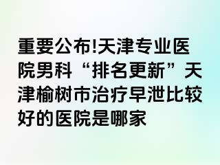 重要公布!天津专业医院男科“排名更新”天津榆树市治疗早泄比较好的医院是哪家