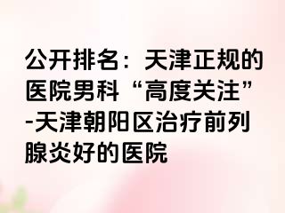 公开排名：天津正规的医院男科“高度关注”-天津朝阳区治疗前列腺炎好的医院