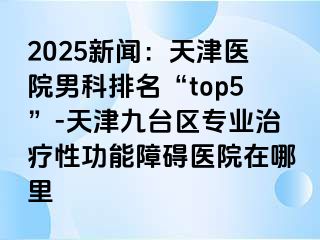 2025新闻：天津医院男科排名“top5”-天津九台区专业治疗性功能障碍医院在哪里